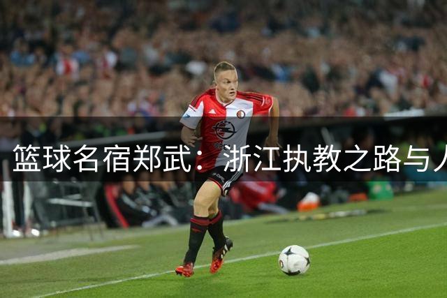 篮球名宿郑武：浙江执教之路与人生的关键球